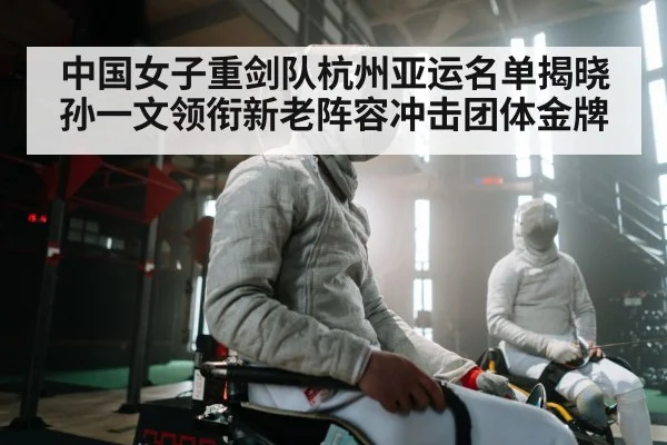 中国女子重剑队杭州亚运名单揭晓 孙一文领衔新老阵容冲击团体金牌